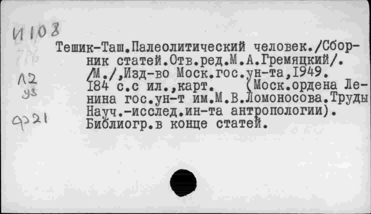 ﻿Тешик-Таш.Палеолитический человек./Сборник статей.Отв.ред.М.А.Гремяцкий/. /М./,Изд-во Моск.гос.ун-та,1949.
184 с.с ил.,карт. (Моск.ордена Ленина гос.ун-т им.М.В.Ломоносова.Труды Науч.-исслед.ин-та антропологии). Библиогр.в конце статей.